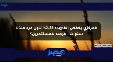 المركزي يخفض الفائدة 2.25% لأول مرة منذ 4 سنوات – فرصة للمستثمرين؟